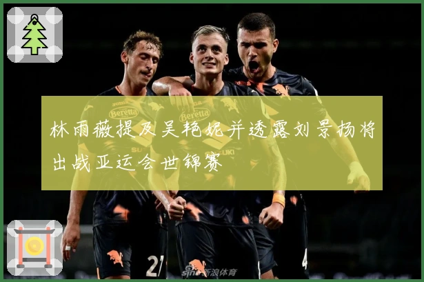 林雨薇提及吴艳妮并透露刘景扬将出战亚运会世锦赛