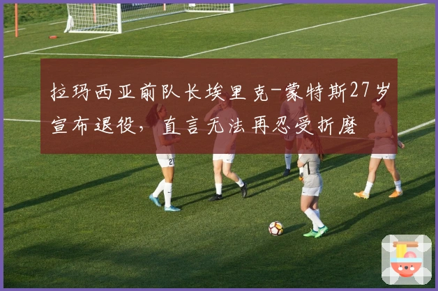 拉玛西亚前队长埃里克-蒙特斯27岁宣布退役，直言无法再忍受折磨