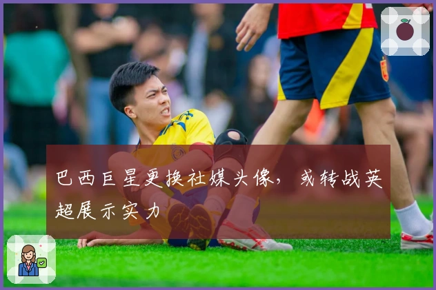 巴西巨星更换社媒头像，或转战英超展示实力